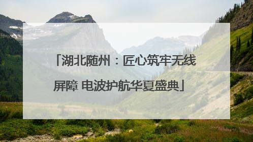 湖北随州：匠心筑牢无线屏障 电波护航华夏盛典