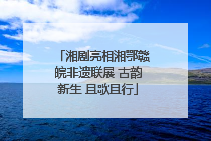 湘剧亮相湘鄂赣皖非遗联展 古韵新生 且歌且行