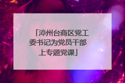 漳州台商区党工委书记为党员干部上专题党课