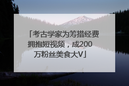 考古学家为筹措经费拥抱短视频，成200万粉丝美食大V