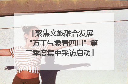 聚焦文旅融合发展 “万千气象看四川”第二季度集中采访启动