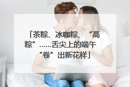 茶粽、冰咖粽、“高粽”……舌尖上的端午“卷”出新花样