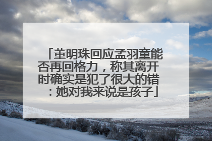董明珠回应孟羽童能否再回格力，称其离开时确实是犯了很大的错：她对我来说是孩子