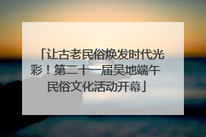 让古老民俗焕发时代光彩！第二十一届吴地端午民俗文化活动开幕