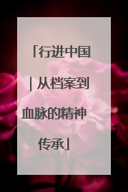 行进中国｜从档案到血脉的精神传承
