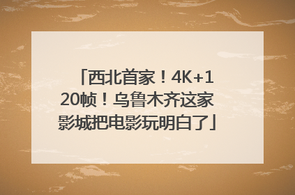 西北首家！4K+120帧！乌鲁木齐这家影城把电影玩明白了