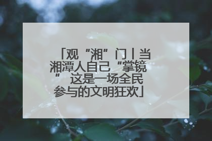 观“湘”门丨当湘潭人自己“掌镜” 这是一场全民参与的文明狂欢