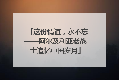 这份情谊，永不忘——阿尔及利亚老战士追忆中国岁月