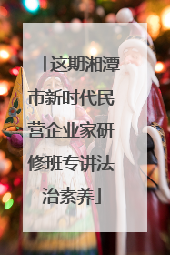 这期湘潭市新时代民营企业家研修班专讲法治素养