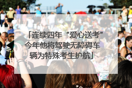连续四年“爱心送考” 今年他将驾驶无障碍车辆为特殊考生护航