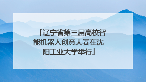辽宁省第三届高校智能机器人创意大赛在沈阳工业大学举行