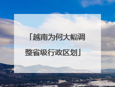 越南为何大幅调整省级行政区划