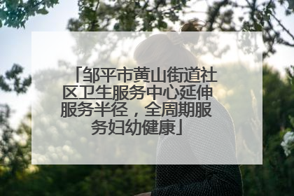 邹平市黄山街道社区卫生服务中心延伸服务半径，全周期服务妇幼健康