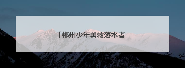郴州少年勇救落水者 彰显新时代青年担当