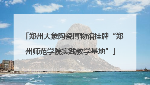 郑州大象陶瓷博物馆挂牌“郑州师范学院实践教学基地”