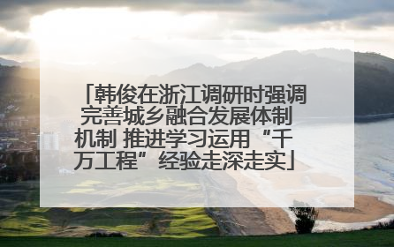 韩俊在浙江调研时强调 完善城乡融合发展体制机制 推进学习运用“千万工程”经验走深走实