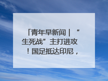 青年早新闻｜“生死战”主打进攻！国足抵达印尼，主教练发声