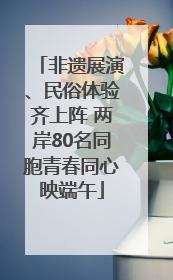 非遗展演、民俗体验齐上阵 两岸80名同胞青春同心映端午