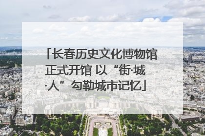 长春历史文化博物馆正式开馆 以“街·城·人”勾勒城市记忆