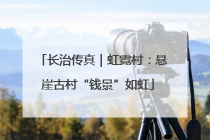 长治传真｜虹霓村：悬崖古村“钱景”如虹