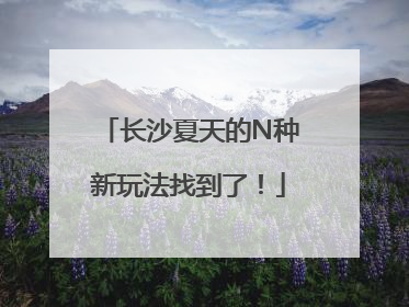 长沙夏天的N种新玩法找到了！