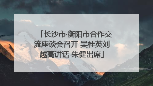 长沙市·衡阳市合作交流座谈会召开 吴桂英刘越高讲话 朱健出席