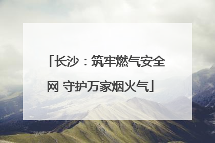 长沙：筑牢燃气安全网 守护万家烟火气