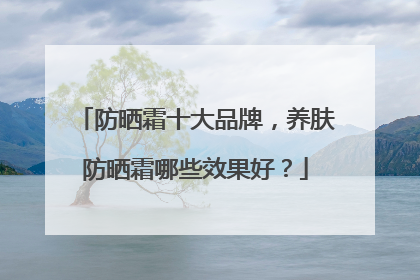 防晒霜十大品牌，养肤防晒霜哪些效果好？