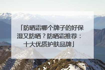 防晒霜哪个牌子的好保湿又防晒？防晒霜推荐：十大优质护肤品牌