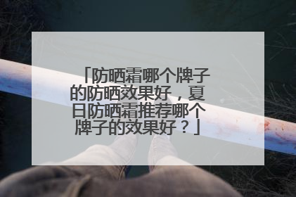 防晒霜哪个牌子的防晒效果好，夏日防晒霜推荐哪个牌子的效果好？