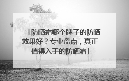 防晒霜哪个牌子的防晒效果好？专业盘点，真正值得入手的防晒霜