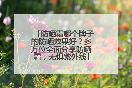 防晒霜哪个牌子的防晒效果好？多方位全面分享防晒霜，无惧紫外线