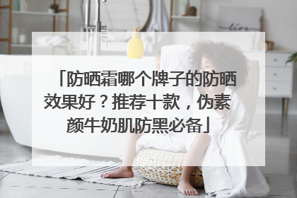 防晒霜哪个牌子的防晒效果好？推荐十款，伪素颜牛奶肌防黑必备
