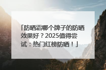 防晒霜哪个牌子的防晒效果好？2025值得尝试：热门红榜防晒！