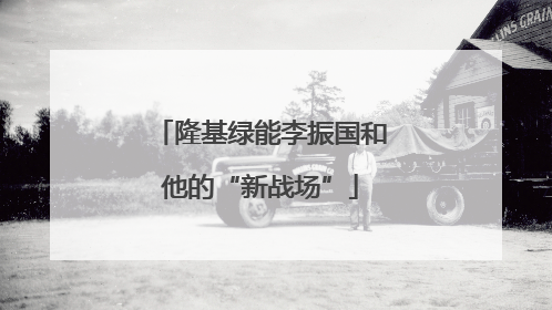 隆基绿能李振国和他的“新战场”