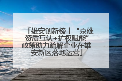 雄安创新榜丨“京雄资质互认+扩权赋能”政策助力疏解企业在雄安新区落地运营