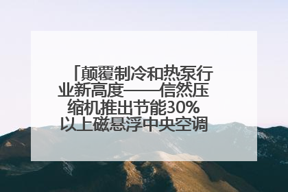颠覆制冷和热泵行业新高度——信然压缩机推出节能30%以上磁悬浮中央空调和磁悬浮热泵