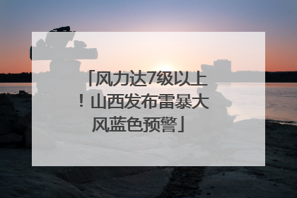 风力达7级以上！山西发布雷暴大风蓝色预警