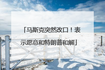 马斯克突然改口！表示愿意和特朗普和解