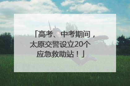 高考、中考期间，太原交警设立20个应急救助站！