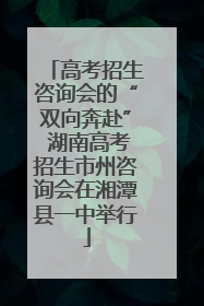 高考招生咨询会的“双向奔赴” 湖南高考招生市州咨询会在湘潭县一中举行