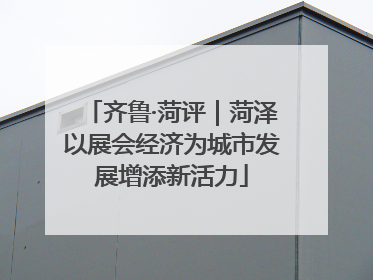 齐鲁·菏评｜菏泽以展会经济为城市发展增添新活力