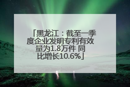 黑龙江：截至一季度企业发明专利有效量为1.8万件 同比增长10.6%