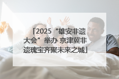 2025“雄安非遗大会”举办 京津冀非遗瑰宝齐聚未来之城