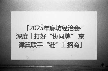 2025年廊坊经洽会·深度丨打好“协同牌” 京津冀联手“链”上招商
