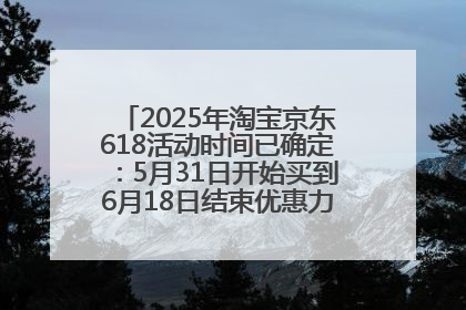 2025年淘宝京东618活动时间已确定：5月31日开始买到6月18日结束优惠力度最大最便宜！