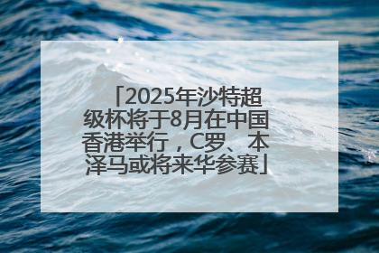 2025年沙特超级杯将于8月在中国香港举行，C罗、本泽马或将来华参赛