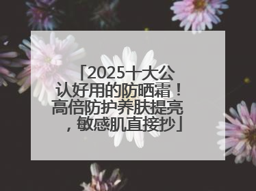 2025十大公认好用的防晒霜！高倍防护养肤提亮，敏感肌直接抄