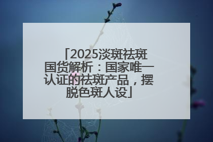 2025淡斑祛斑国货解析：国家唯一认证的祛斑产品，摆脱色斑人设