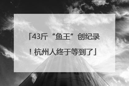 43斤“鱼王”创纪录！杭州人终于等到了